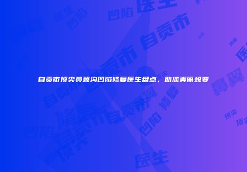 自贡市顶尖鼻翼沟凹陷修复医生盘点，助您美丽蜕变