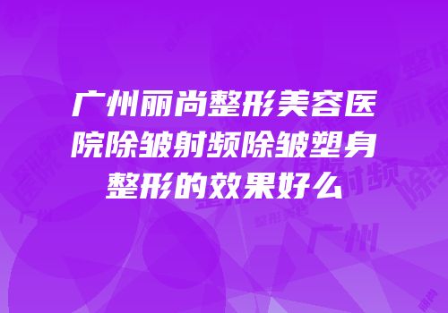 广州丽尚整形美容医院除皱射频除皱塑身整形的效果好么