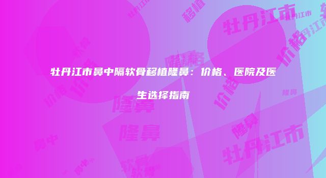 牡丹江市鼻中隔软骨移植隆鼻：价格、医院及医生选择指南