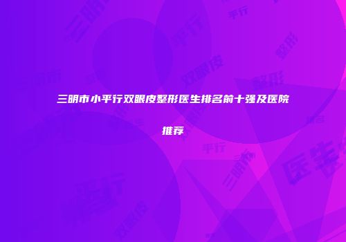 三明市小平行双眼皮整形医生排名前十强及医院推荐