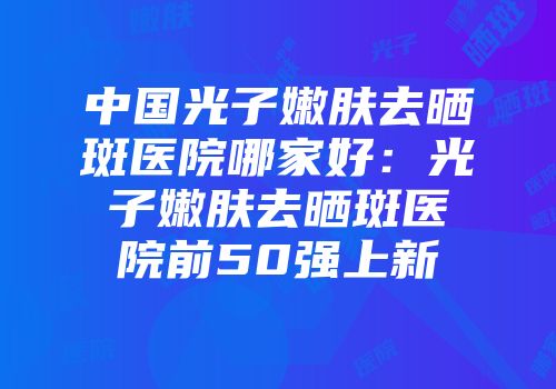 中国光子嫩肤去晒斑医院哪家好：光子嫩肤去晒斑医院前50强上新