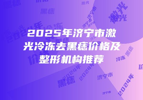 2025年济宁市激光冷冻去黑痣价格及整形机构推荐