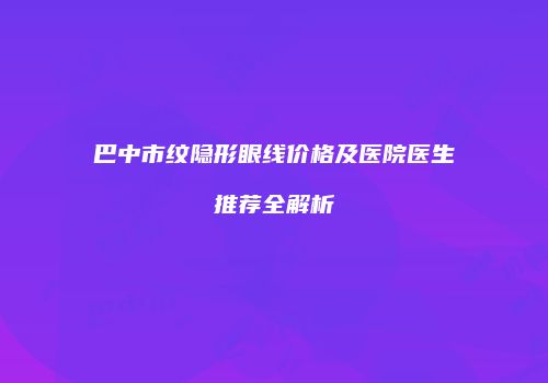 巴中市纹隐形眼线价格及医院医生推荐全解析