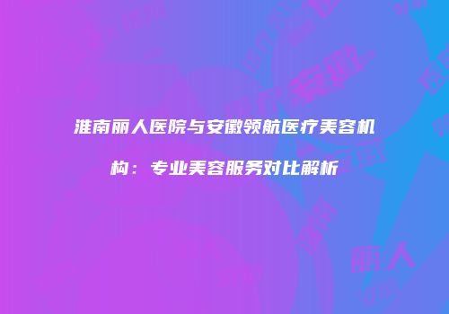 淮南丽人医院与安徽领航医疗美容机构：专业美容服务对比解析