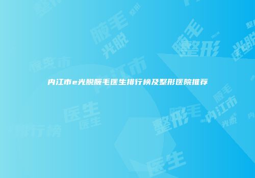 内江市e光脱腋毛医生排行榜及整形医院推荐