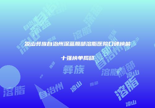 凉山彝族自治州深蓝腹部溶脂医院口碑榜前十强榜单揭晓