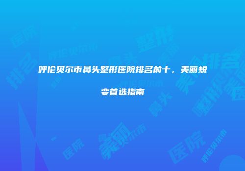 呼伦贝尔市鼻头整形医院排名前十，美丽蜕变首选指南
