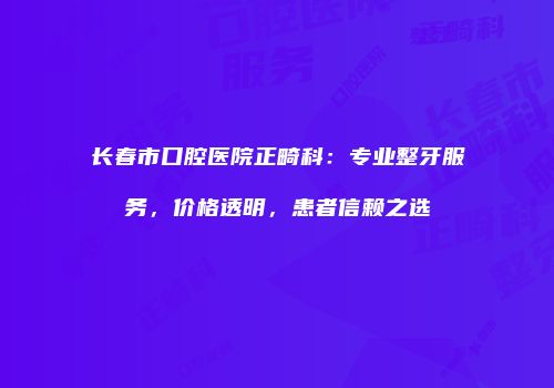 长春市口腔医院正畸科：专业整牙服务，价格透明，患者信赖之选