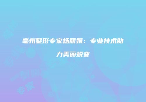 亳州整形专家杨丽娟：专业技术助力美丽蜕变