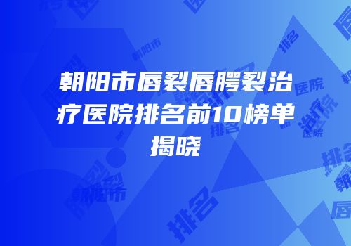 朝阳市唇裂唇腭裂治疗医院排名前10榜单揭晓