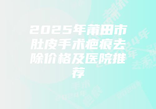 2025年莆田市肚皮手术疤痕去除价格及医院推荐