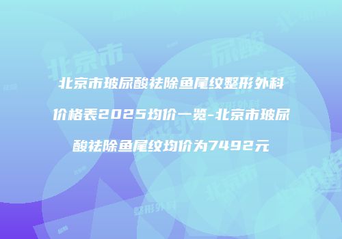 北京市玻尿酸祛除鱼尾纹整形外科价格表2025均价一览-北京市玻尿酸祛除鱼尾纹均价为7492元