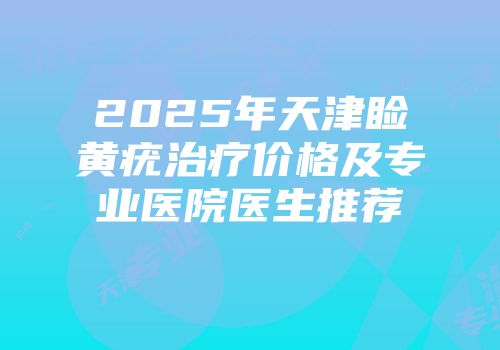 2025年天津睑黄疣治疗价格及专业医院医生推荐