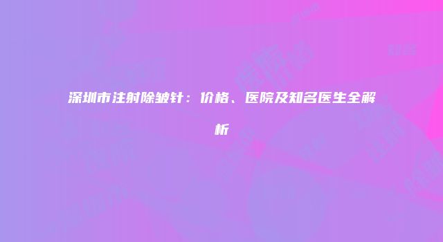 深圳市注射除皱针：价格、医院及知名医生全解析