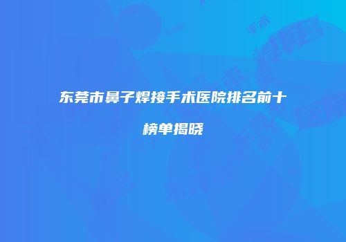 东莞市鼻子焊接手术医院排名前十榜单揭晓