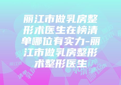 丽江市做乳房整形术医生在榜清单哪位有实力-丽江市做乳房整形术整形医生