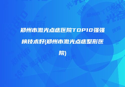 郑州市激光点痣医院TOP10强强榜技术好(郑州市激光点痣整形医院)