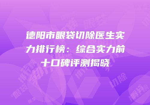德阳市眼袋切除医生实力排行榜：综合实力前十口碑评测揭晓