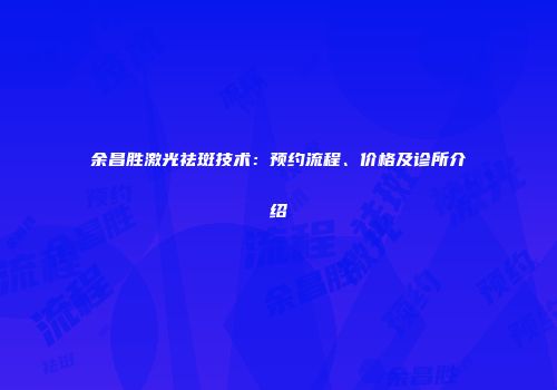 余昌胜激光祛斑技术：预约流程、价格及诊所介绍