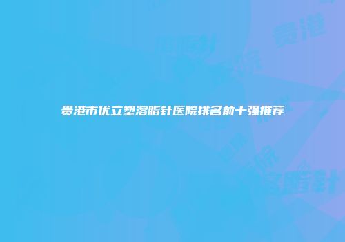 贵港市优立塑溶脂针医院排名前十强推荐
