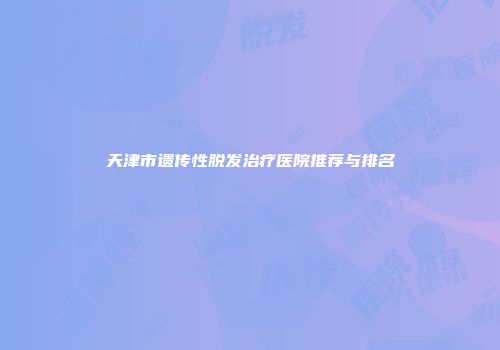 天津市遗传性脱发治疗医院推荐与排名