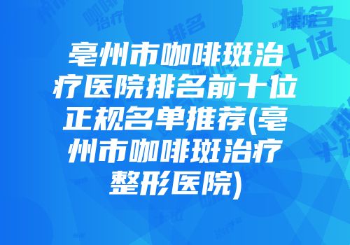 亳州市咖啡斑治疗医院排名前十位正规名单推荐(亳州市咖啡斑治疗整形医院)