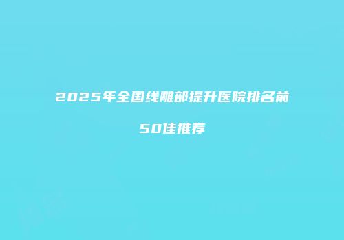 2025年全国线雕部提升医院排名前50佳推荐
