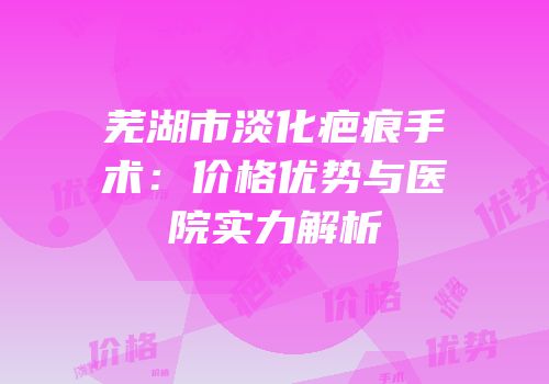 芜湖市淡化疤痕手术：价格优势与医院实力解析