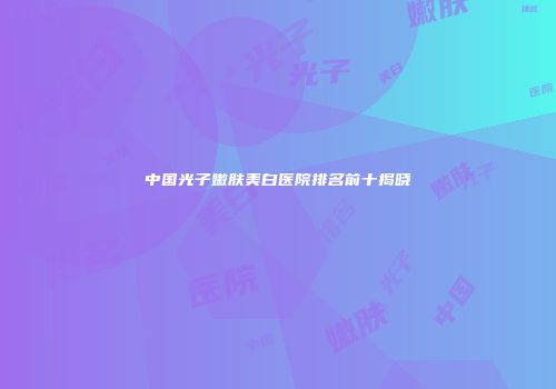 中国光子嫩肤美白医院排名前十揭晓
