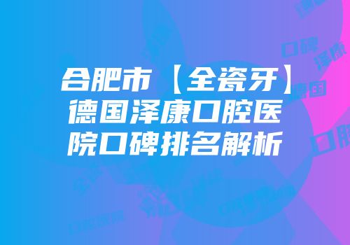 合肥市【全瓷牙】德国泽康口腔医院口碑排名解析