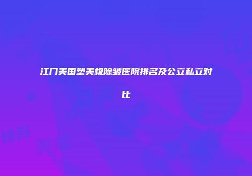 江门美国塑美极除皱医院排名及公立私立对比