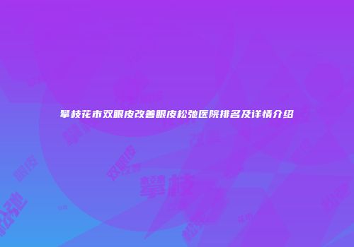 攀枝花市双眼皮改善眼皮松弛医院排名及详情介绍