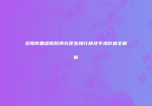 资阳市面部脂肪填充医生排行榜及手术价格全解析