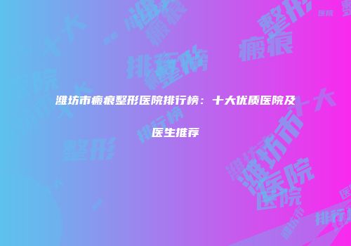 潍坊市瘢痕整形医院排行榜：十大优质医院及医生推荐
