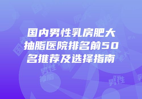 国内男性乳房肥大抽脂医院排名前50名推荐及选择指南
