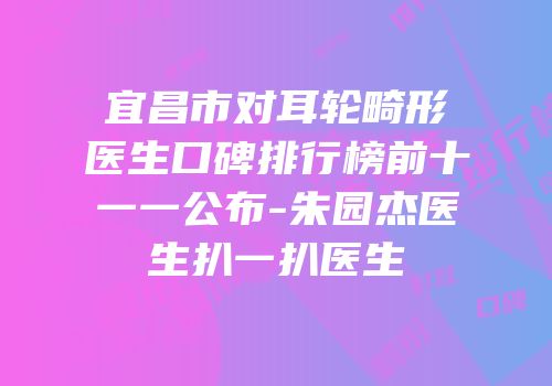 宜昌市对耳轮畸形医生口碑排行榜前十一一公布-朱园杰医生扒一扒医生