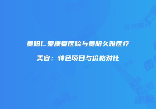 贵阳仁爱康复医院与贵阳久雅医疗美容：特色项目与价格对比