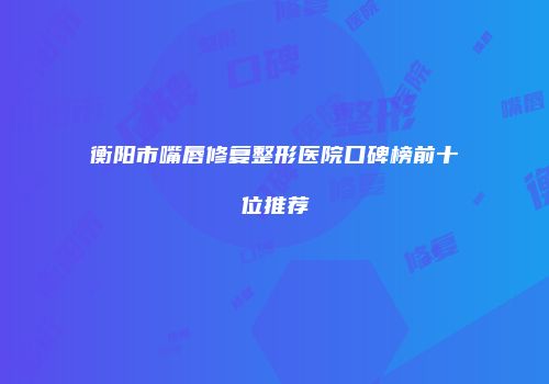 衡阳市嘴唇修复整形医院口碑榜前十位推荐