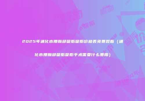 2025年通化市腰腹部吸脂吸脂价格表免费观看（通化市腰腹部吸脂吸脂手术需要什么费用）