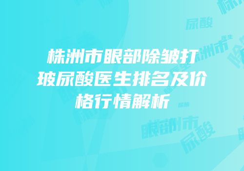株洲市眼部除皱打玻尿酸医生排名及价格行情解析