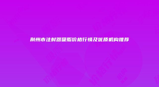 荆州市注射器吸脂价格行情及优质机构推荐