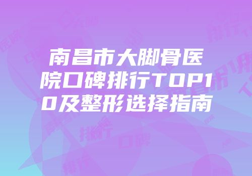 南昌市大脚骨医院口碑排行TOP10及整形选择指南