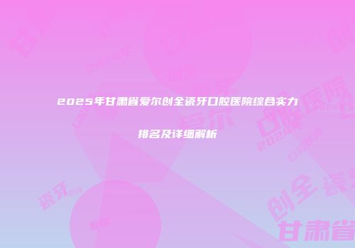 2025年甘肃省爱尔创全瓷牙口腔医院综合实力排名及详细解析