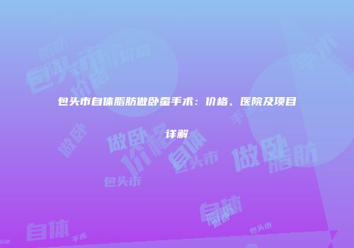 包头市自体脂肪做卧蚕手术：价格、医院及项目详解