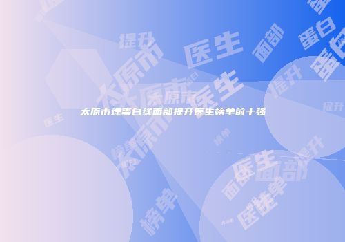 太原市埋蛋白线面部提升医生榜单前十强