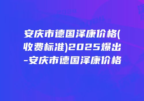 安庆市德国泽康价格(收费标准)2025爆出-安庆市德国泽康价格