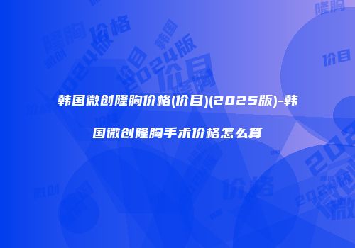 韩国微创隆胸价格(价目)(2025版)-韩国微创隆胸手术价格怎么算