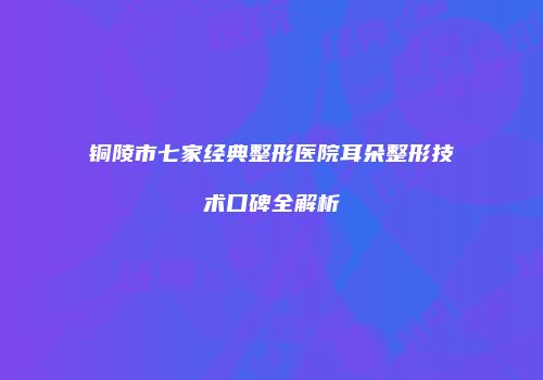 铜陵市七家经典整形医院耳朵整形技术口碑全解析