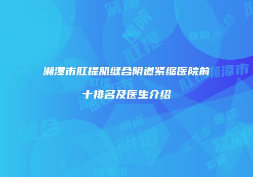 湘潭市肛提肌缝合阴道紧缩医院前十排名及医生介绍