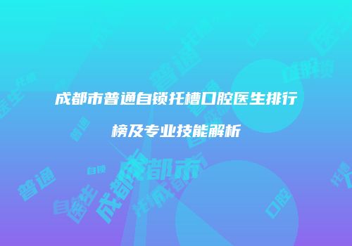 成都市普通自锁托槽口腔医生排行榜及专业技能解析